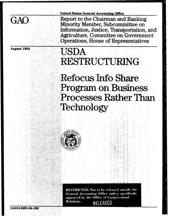 handle is hein.gao/gaobabtmn0001 and id is 1 raw text is: 
                United States General Acconting Office
GAO             Report to the Chairman and Ranking
                lority Member, Subcomittee on
                Inormation, Justice, Transportation, and
                Agriculture, Committee on Government
                Operations, House of Representatives
August 1994 UD

                RESTRUCTURING

                Refocus Info Share
                Pr'gram on Business
                ProcessesRather Than
                Technolog





                  Relations.



            RELEASE


GAOIAMP-n4§66


