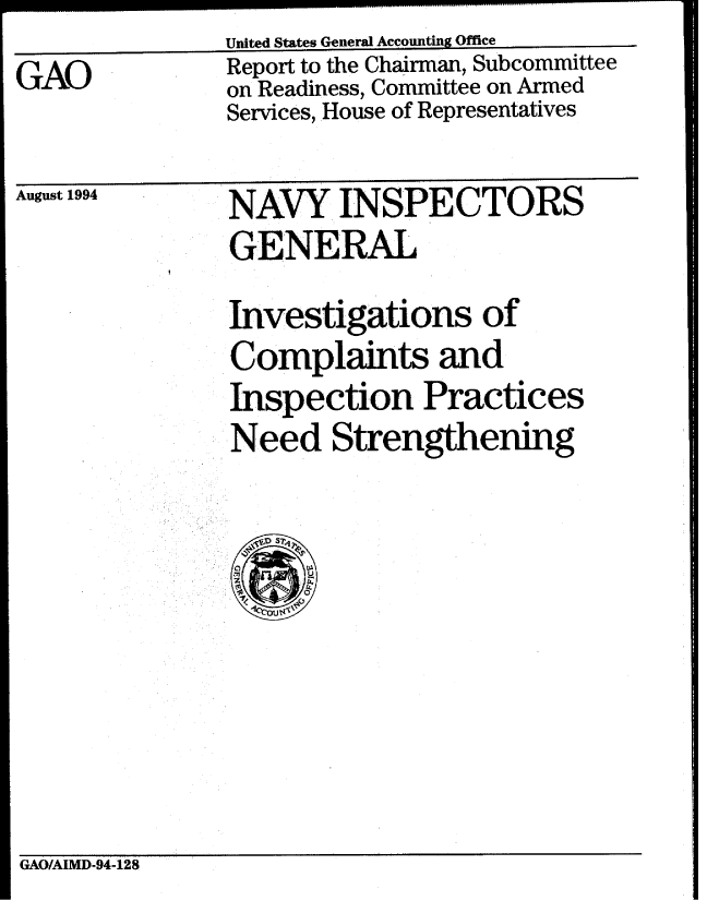 handle is hein.gao/gaobabtmt0001 and id is 1 raw text is: United States General Accounting Office


GAO


August 1994


Report to the Chairman, Subcommittee
on Readiness, Committee on Armed
Services, House of Representatives


NAVY INSPECTORS
GENERAL
Investigations of
Complaints and
Inspection Practices
Need Strengthening


GAO/AIMD-94-128


