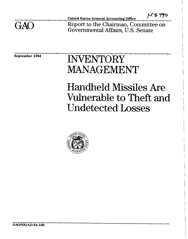 handle is hein.gao/gaobabtpg0001 and id is 1 raw text is: 
United States General Aeconnfinu Offlre


GAO


fr10$ 70


Report to the Chairman, Committee on
Governmental Affairs, U.S. Senate


September 1994


INVENTORY
MANAGEMENT

Handheld Missiles Are
Vulnerable to Theft and
Undetected Losses


GAO/NSIAD-94-100


United Stater, General Accounting Offitee


