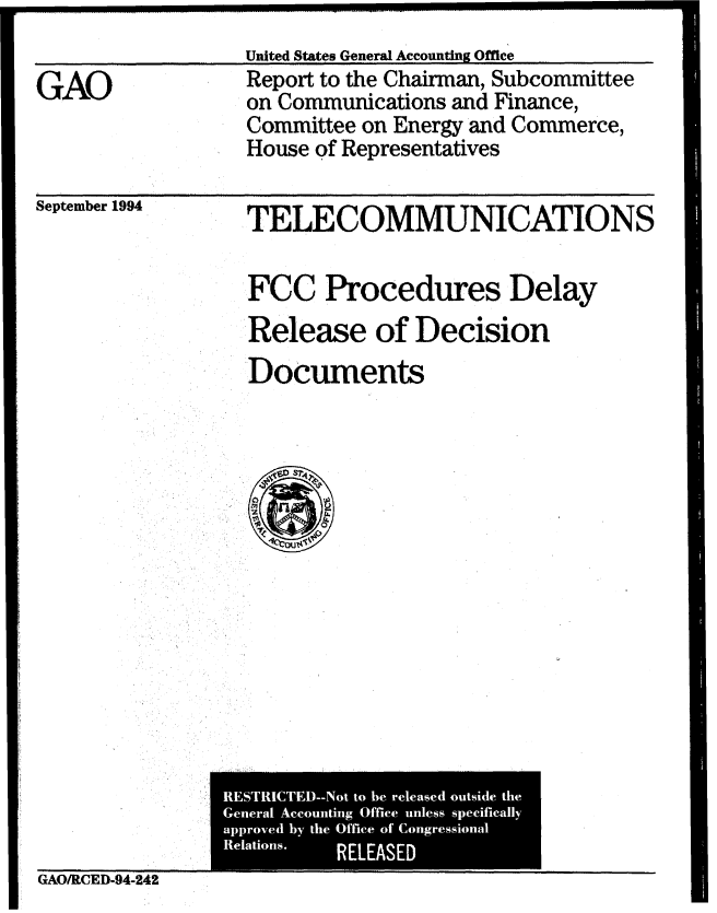handle is hein.gao/gaobabtpq0001 and id is 1 raw text is: 
United States General Accounting Office


GAO


Report to the Chairman, Subcommittee
on Communications and Finance,
Committee on Energy and Commerce,
House of Representatives


September 1994


TELECOMMUNICATIONS

FCC Procedures Delay
Release of Decision
Documents


GAO/RCED-94-242


RESTRICTEM-Not to he released outside the
General Accounting Office unless specifically
approved by the Office of Congressional
Relations. RELEASED


