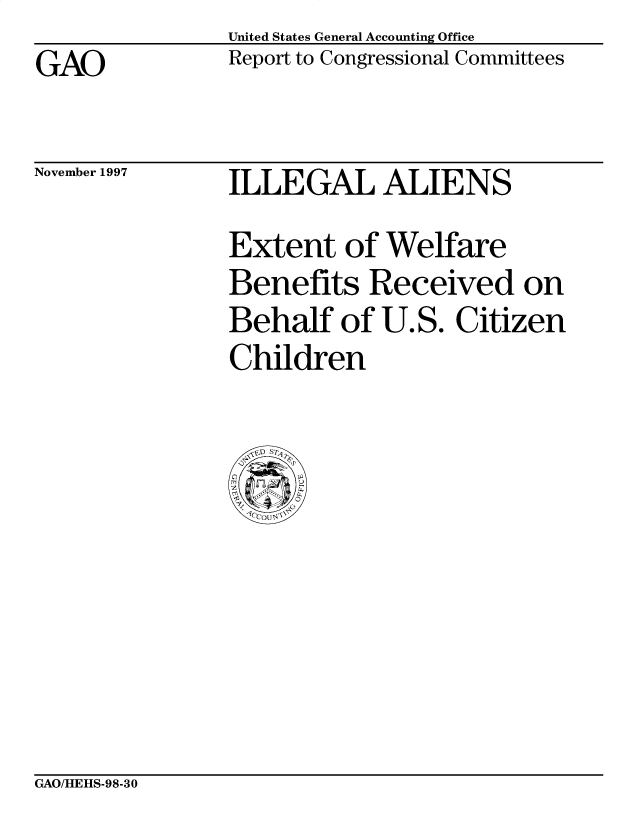 handle is hein.gao/gaobabvks0001 and id is 1 raw text is: United States General Accounting Office
Report to Congressional Committees


GAO


November 1997


ILLEGAL ALIENS
Extent of Welfare
Benefits Received on
Behalf of U.S. Citizen
Children


GAO/HEHS-98-30



