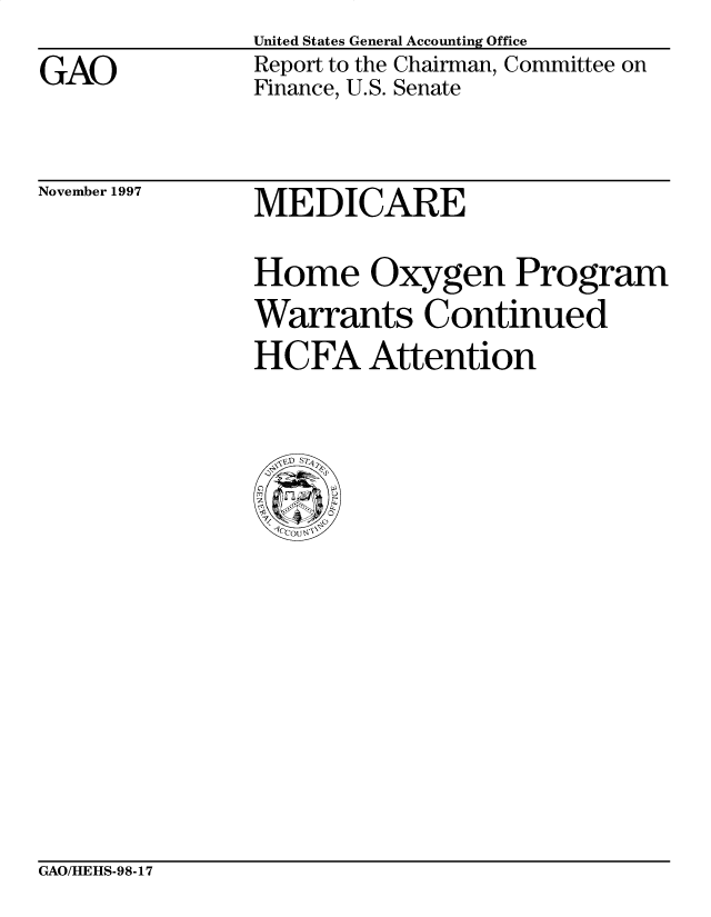 handle is hein.gao/gaobabvkv0001 and id is 1 raw text is: 
GAO


United States General Accounting Office
Report to the Chairman, Committee on
Finance, U.S. Senate


November 1997


MEDICARE


Home Oxygen Program
Warrants Continued
HCFA Attention


GAO/HEHS-98-17


