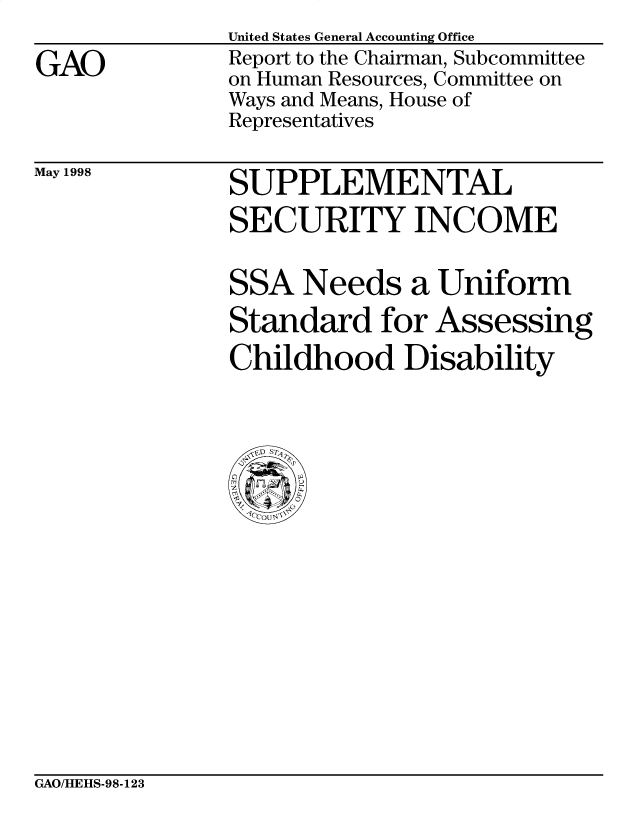 handle is hein.gao/gaobabvti0001 and id is 1 raw text is: 

GAO


United States General Accounting Office
Report to the Chairman, Subcommittee
on Human Resources, Committee on
Ways and Means, House of
Representatives


May 1998


SUPPLEMENTAL
SECURITY INCOME


SSA Needs a Uniform
Standard for Assessing
Childhood Disability


GAO/HEHS-98-123


