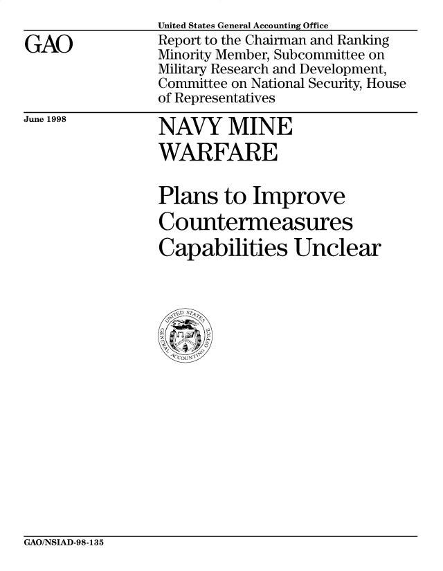 handle is hein.gao/gaobabvtq0001 and id is 1 raw text is: 

GAO


United States General Accounting Office
Report to the Chairman and Ranking
Minority Member, Subcommittee on
Military Research and Development,
Committee on National Security, House
of Representatives


June 1998


NAVY MINE
WARFARE


Plans to Improve
Countermeasures
Capabilities Unclear


GAO/NSIAD-98-135


