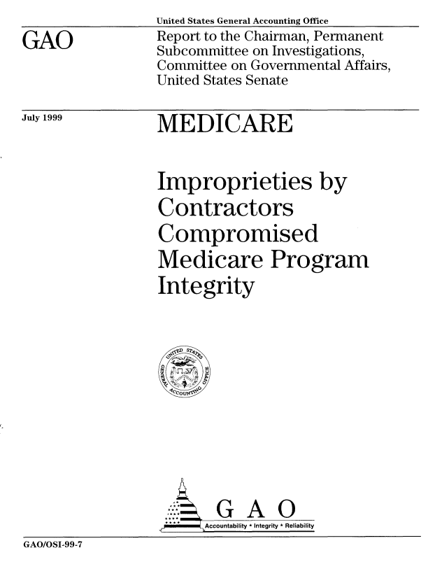 handle is hein.gao/gaobabwpv0001 and id is 1 raw text is: United States General Accounting Office


GAO


Report to the Chairman, Permanent
Subcommittee on Investigations,
Committee on Governmental Affairs,
United States Senate


July 1999


MEDICARE


Improprieties by
Contractors
Compromised
Medicare Program
Integrity


                  J G A 0
                  *Accountability * Integrity * Reliability
GAO/OSI-99-7


