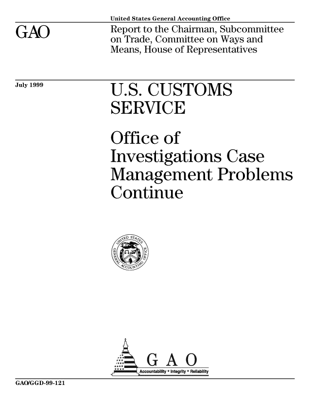 handle is hein.gao/gaobabwqj0001 and id is 1 raw text is: 
GAO


United States General Accounting Office
Report to the Chairman, Subcommittee
on Trade, Committee on Ways and
Means, House of Representatives


July 1999


U.S. CUSTOMS
SERVICE


Office of
Investigations Case
Management Problems
Continue


A     c c u bl i A 0
**'**        Accountabilt  Integrity * Reliability


GAO/GGD-99-121


