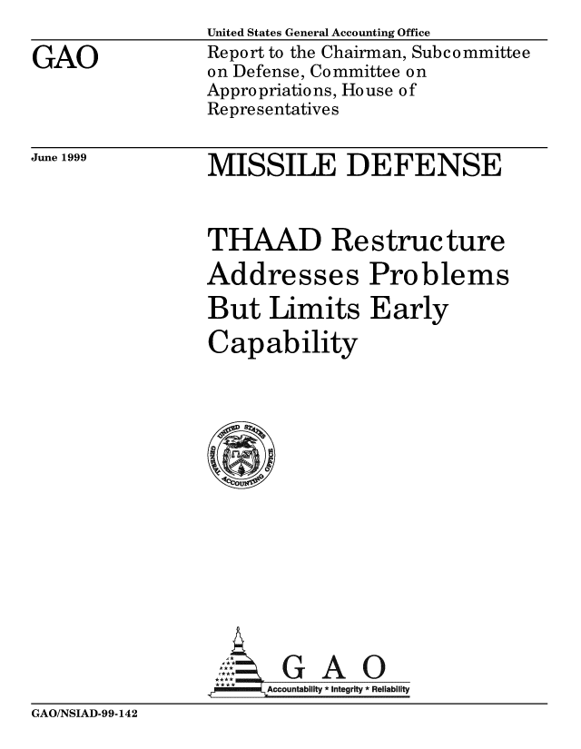 handle is hein.gao/gaobabwrf0001 and id is 1 raw text is: 

GAO


United States General Accounting Office
Report to the Chairman, Subcommittee
on Defense, Committee on
Appropriations, House of
Representatives


June 1999


MISSILE DEFENSE


THAAD Restructure

Addresses Problems

But Limits Early

Capability

















      ccountability Integrity * Reliability


GAO/NSIAD-99-142


