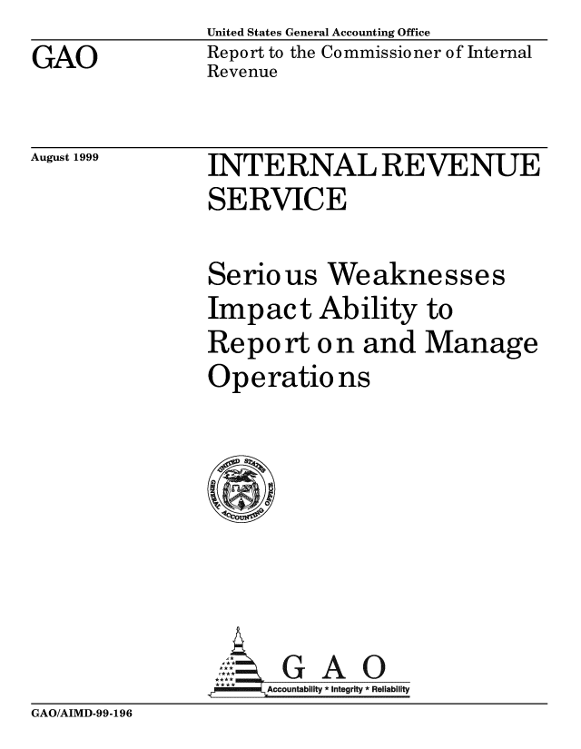 handle is hein.gao/gaobabwrt0001 and id is 1 raw text is: GAO


United States General Accounting Office
Report to the Commissioner of Internal
Revenue


August 1999


INTERNAL REVENUE
SERVICE


Serious Weaknesses
Impact Ability to
Report o n and Manage
Operatio ns







  GAO
,4MlELAccountability * Integrity * Reliability


GAO/AIMD-99-196



