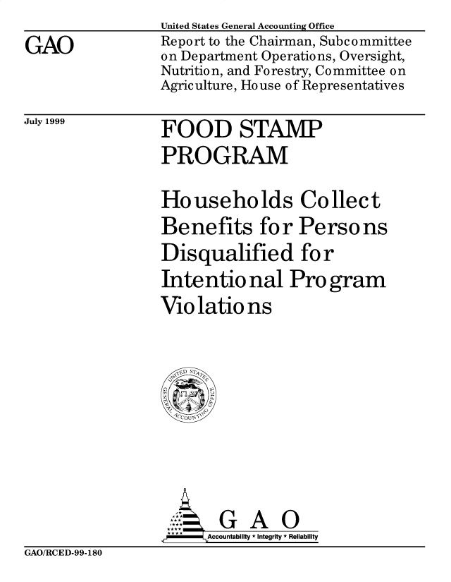handle is hein.gao/gaobabwsg0001 and id is 1 raw text is: 
GAO


United States General Accounting Office
Report to the Chairman, Subc ommittee
on Department Operations, Oversight,
Nutrition, and Forestry, Committee on
Agriculture, House of Representatives


July 1999


FOOD STAMP
PROGRAM


Households Collect
Benefits for Persons
Disqualified for
Intentio nal Pro gram
Violations


       G A O
.r    Accountability * Integrity * Reliability


GAO/RCED-99-180


