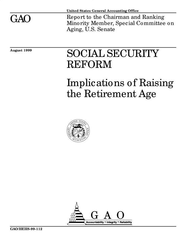 handle is hein.gao/gaobabwtd0001 and id is 1 raw text is: 

GAO


United States General Accounting Office
Report to the Chairman and Ranking
Minority Member, Special Committee on
Aging, U.S. Senate


August 1999


SOCIAL SECURITY

REFORM


Implic atio ns of Raising

the Retirement Age


  G A O
Accountability * Integrity * Reliability


GAO/HEHS-99-112


