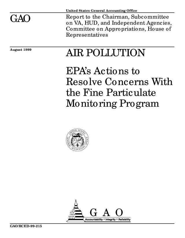 handle is hein.gao/gaobabwtm0001 and id is 1 raw text is: 

GAO


United States General Accounting Office
Report to the Chairman, Subc ommittee
on VA, HUD, and Independent Agencies,
Committee on Appropriations, House of
Representatives


August 1999


AIR POLLUTION


EPAs Actions to

Resolve Concerns With

the Fine Particulate

Mo nito ring Pro gram


       G A 0
**   Accountability * Integrity * Reliability


GAO/RCED-99-215


