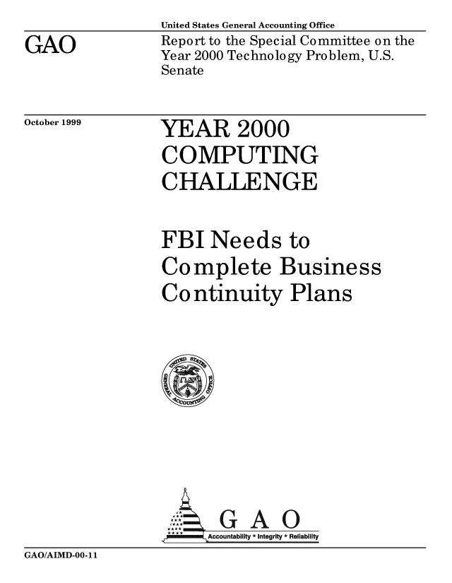 handle is hein.gao/gaobabwwi0001 and id is 1 raw text is:                 United States General Accounting Office
GAO             Report to the Special Committee on the
                Year 2000 Technology Problem, U.S.
                Senate


October 1999


YEAR 2000


COMPUTING
CHALLENGE

FBI Needs to
Complete Business
Continuity Plans








      A l IG A 0
.10   Accountability *Integrity *Reliability


GAO/AIMD-00-11


