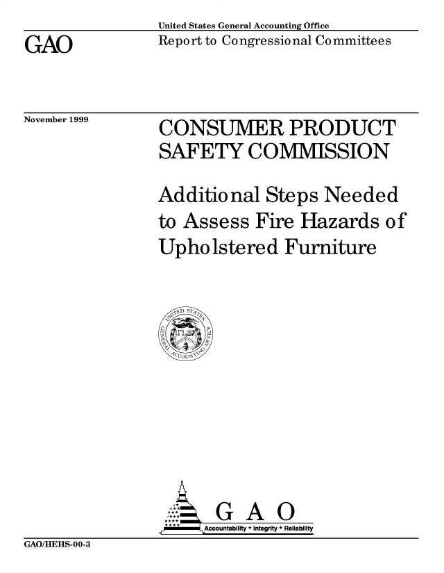 handle is hein.gao/gaobabwxx0001 and id is 1 raw text is: United States General Accounting Office


GAO


Report to Congressional Committees


November 1999


CONSUMER PRODUCT


CONSUMER PRODUCT
SAFETY COMMISSION

Additional Steps Needed


to Assess Fire


Hazards of


Upholstered Furniture


       GA    O
.r   Accountability * Integrity * Reliability


GAO/HEHS-00-3


