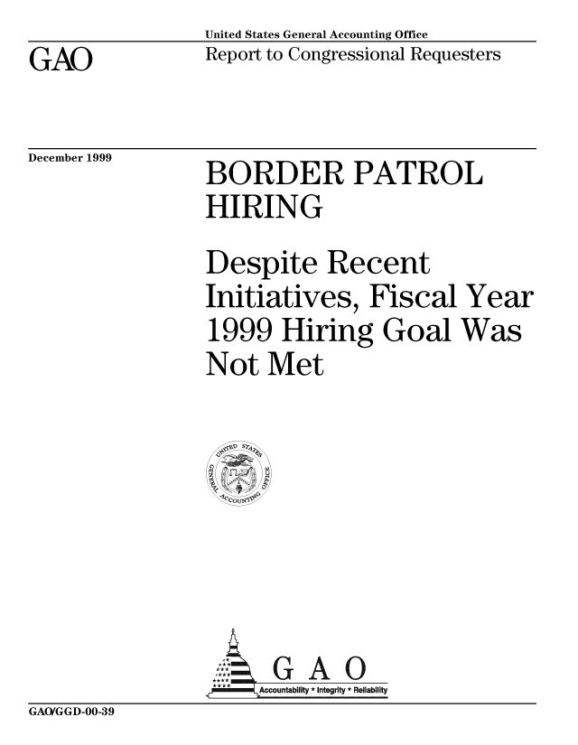 handle is hein.gao/gaobabwzl0001 and id is 1 raw text is: United States General Accounting Office
Report to Congressional Requesters


GAO


December 1999


BORDER PATROL
HIRING
Despite Recent
Initiatives, Fiscal Year
1999 Hiring Goal Was
Not Met




    G A 0


4j--' Accountability * Integrity * Reliability


GAO/GGD-00-39


