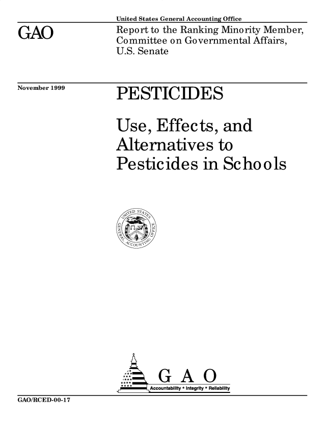 handle is hein.gao/gaobabwzu0001 and id is 1 raw text is: 

GAO


United States General Accounting Office
Report to the Ranking Minority Member,
Committee on Governmental Affairs,
U.S. Senate


November 1999


PESTICIDES


Use, Effects, and

Alternatives to

Pesticides in Schools


Accountability * Integrity * Reliability


GAO/RCED-00-17


