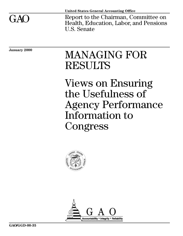 handle is hein.gao/gaobabxaf0001 and id is 1 raw text is: 
GAO


United States General Accounting Office
Report to the Chairman, Committee on
Health, Education, Labor, and Pensions
U.S. Senate


January 2000


MANAGING FOR
RESULTS

Views on Ensuring
the Usefulness of
Agency Performance
Information to
Congress









      A
 ,A Accountablity * Integrity * Reliability


GAO/GGD-00-35


