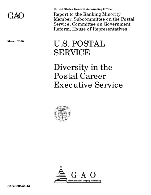 handle is hein.gao/gaobabxdf0001 and id is 1 raw text is: 

GAO


United States General Accounting Office
Report to the Ranking Minority
Member, Subcommittee on the Postal
Service, Committee on Government
Reform, House of Representatives


March 2000


U.S. POSTAL
SERVICE


Diversity in the

Postal Career

Executive Service


     SG A 0



,*** Accountability * Integrity * Reliability


GAO/GGD-00-76


