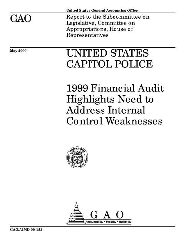 handle is hein.gao/gaobabxfl0001 and id is 1 raw text is: United States General Accounting Office
Report to the Subcommittee on
Legislative, Committee on
Appropriations, House of
Representatives


May 2000


UNITED STATES
CAPITOL POLICE


1999 Financial Audit
Highlights Need to
Address Internal
Control Weaknesses









     GAO
 **** ccounta bility * Integrity * Rel iability


GAO/AIMD-00-153


GAO


