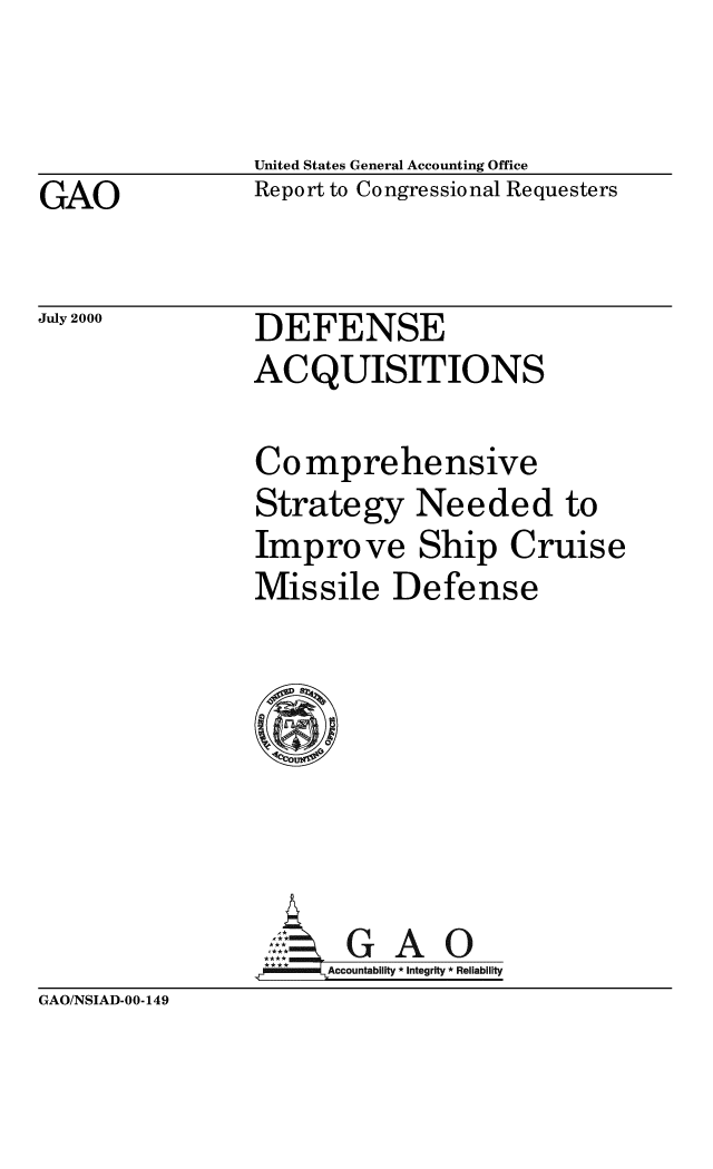 handle is hein.gao/gaobabxgq0001 and id is 1 raw text is: 


United States General Accounting Office


GAO


Report to Congressional Requesters


July 2000


DEFENSE


                ACQUISITIONS

                Comprehensive
                Strategy Needed to
                Improve Ship Cruise
                Missile Defense







                     0    A0
                 *** Accountability * Integrity * Reliability
GAO/NSIAD-00-149


