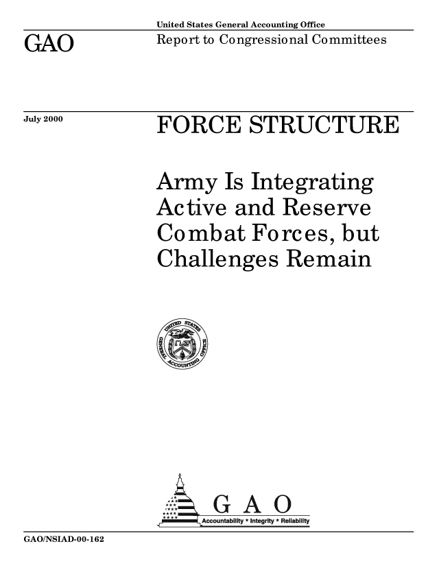 handle is hein.gao/gaobabxhg0001 and id is 1 raw text is: United States General Accounting Office
Report to Congressional Committees


GAO


July 2000


FORCE STRUCTURE


Army Is Integrating
Active and Reserve
Combat Forces, but
Challenges Remain








     Aol G A 0
_.  * Accountability* *  * Integrity * Reliability


GAO/NSIAD-00-162


