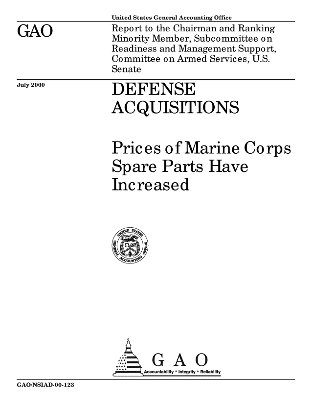 handle is hein.gao/gaobabxhr0001 and id is 1 raw text is: 

GAO


United States General Accounting Office
Report to the Chairman and Ranking
Minority Member, Subcommittee o n
Readiness and Management Support,
Committee on Armed Services, U.S.
Senate


July 2000


DEFENSE

ACQUISITIONS


Prices of Marine Corps

Spare Parts Have

Increased
















,   = Accountability * Integrity * Reliability


GAO/NSIAD-00-123


