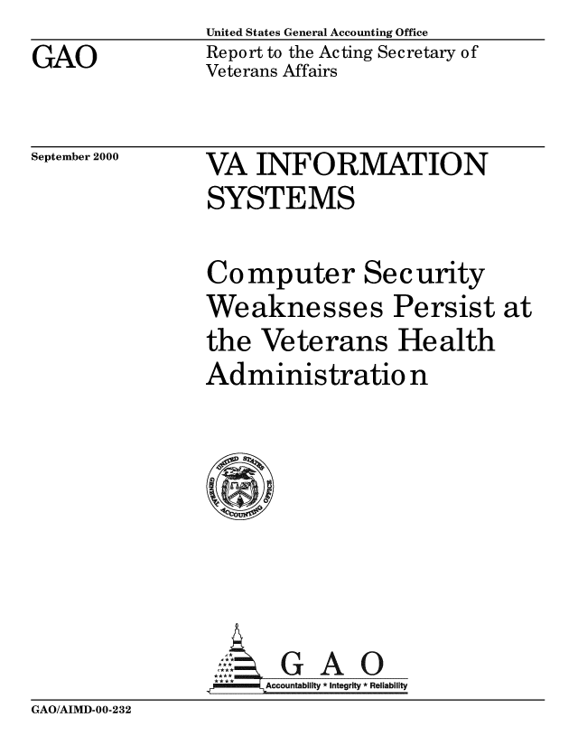 handle is hein.gao/gaobabxiv0001 and id is 1 raw text is:                 United States General Accounting Office
GAO             Report to the Acting Secretary of
                Veterans Affairs


September 2000


VA INFORMATION
SYSTEMS

Computer Security
Weaknesses Persist at
the Veterans Health
Administratio n








      Accountability * Integrity * Reliability


GAO/AIMD-00-232


