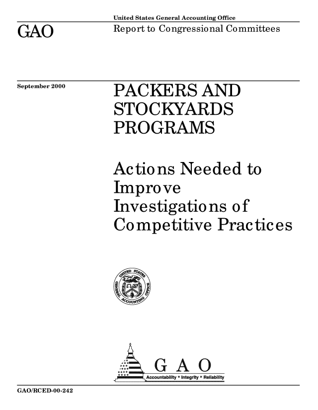 handle is hein.gao/gaobabxjh0001 and id is 1 raw text is: United States General Accounting Office
Report to Congressional Committees


GAO


September 2000


PACKERS AND
STOCKYARDS
PROGRAMS


Actions Needed to
Improve
Inve stigatio ns o f
Competitive Practices







     Accountability * Integrity * Reliability


GAO/RCED-00-242


