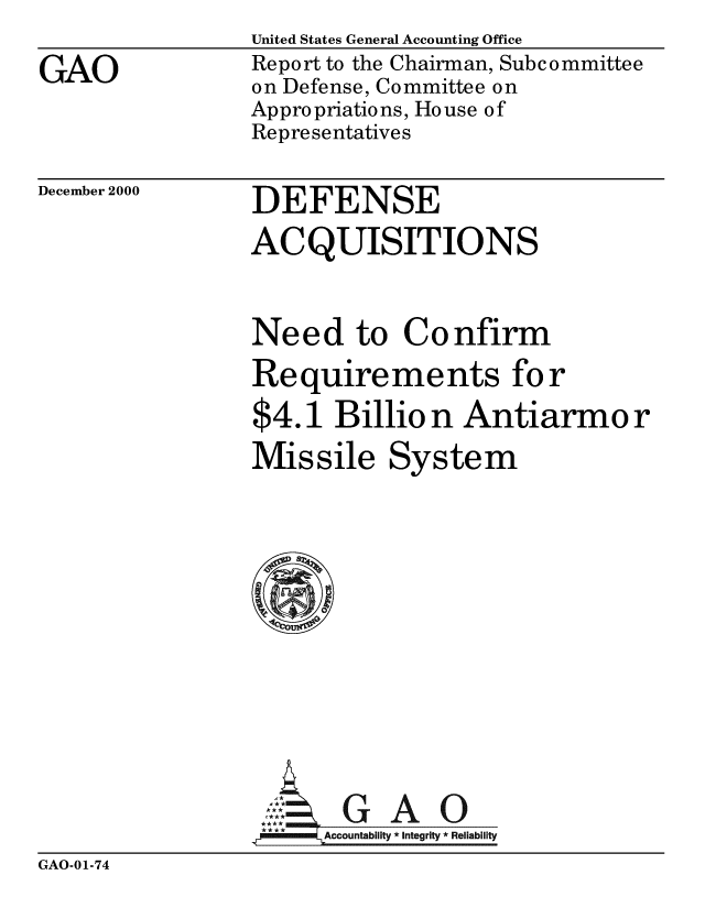handle is hein.gao/gaobabxlq0001 and id is 1 raw text is: 
GAO


United States General Accounting Office
Report to the Chairman, Subcommittee
on Defense, Committee on
Appropriations, House of
Representatives


December 2000


DEFENSE
ACQUISITIONS


Need to Confirm
Requirements for
$4.1 Billio n Antiarmo r
Missile System









Z ul *GAO
   l m Accountability *Integrity  Reliability


GAO-01-74


