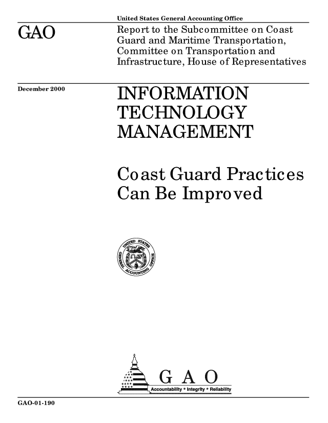 handle is hein.gao/gaobabxly0001 and id is 1 raw text is: 

GAO


United States General Accounting Office
Report to the Subcommittee on Coast
Guard and Maritime Transpo rtatio n,
Committee on Transportation and
Infrastructure, House of Representatives


December 2000


INFORMATION
TECHNOLOGY

MANAGEMENT


Co ast Guard Prac tic e s

Can Be Improved















     GAO
 **** ccounta bility * Integrity * Rel iability


GAO-01-190


