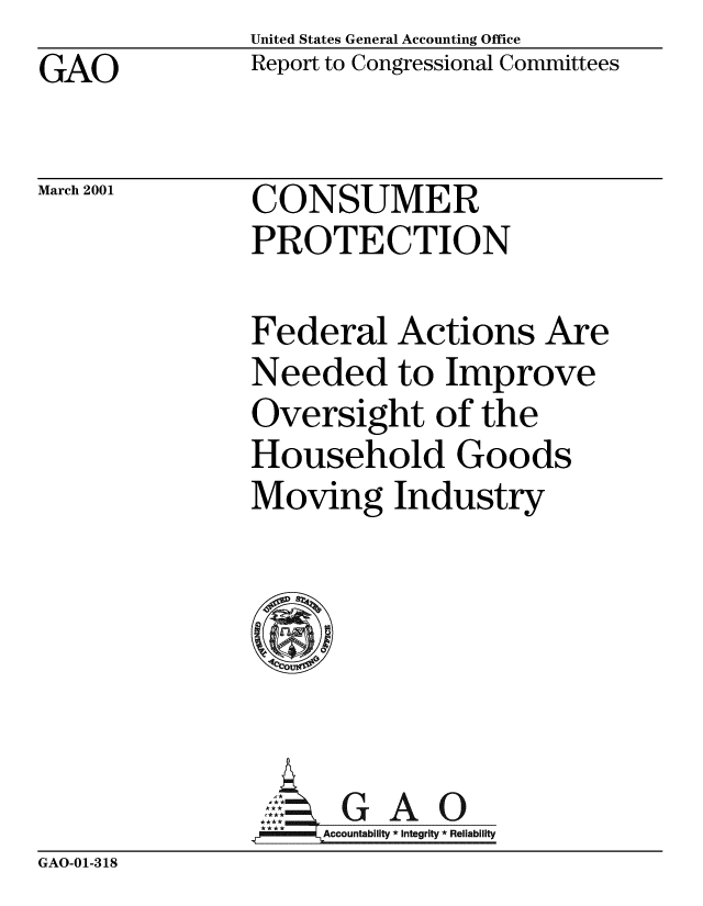 handle is hein.gao/gaobabxoc0001 and id is 1 raw text is: United States General Accounting Office
Report to Congressional Committees


GAO


March 2001


CONSUMER
PROTECTION


Federal Actions Are
Needed to Improve
Oversight of the
Household Goods

     0
Moving Industry






  ..- GAO
     Accountability/ *Integrity *Reliability/


GAO-01-318


