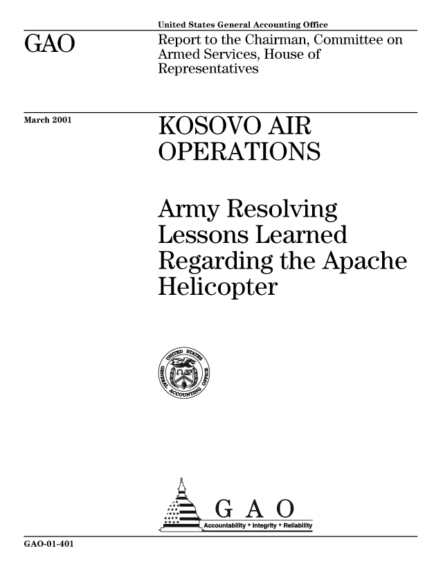 handle is hein.gao/gaobabxoi0001 and id is 1 raw text is: 
GAO


United States General Accounting Office
Report to the Chairman, Committee on
Armed Services, House of
Representatives


March 2001


KOSOVO AIR
OPERATIONS


Army Resolving
Lessons Learned
Regarding the Apache
Helicopter







,M[cl *GAO
   mmmAccountability *integrity *Reliability


GAO-01-401


