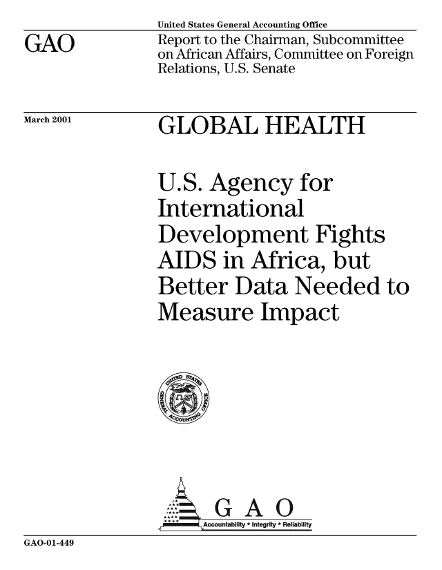 handle is hein.gao/gaobabxon0001 and id is 1 raw text is: GAO


United States General Accounting Office
Report to the Chairman, Subcommittee
on African Affairs, Committee on Foreign
Relations, U.S. Senate


March 2001


GLOBAL HEALTH


U.S. Agency for
International
Development Fights
AIDS in Africa, but
Better Data Needed to
Measure Impact






,GAO
****  ccounta bility * Integrity * Reli ability


GAO-01-449


