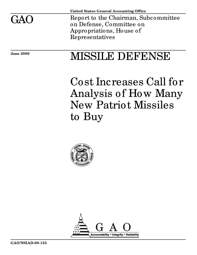 handle is hein.gao/gaobabxrc0001 and id is 1 raw text is: 

GAO


United States General Accounting Office
Report to the Chairman, Subcommittee
on Defense, Committee on
Appropriations, House of
Representatives


June 2000


MISSILE DEFENSE


Cost Increases Call for
Analysis of How Many

New Patriot Missiles

to Buy















,GAO
  m~llm Accountability *Integrity *Reliability


GAO/NSIAD-00-153


