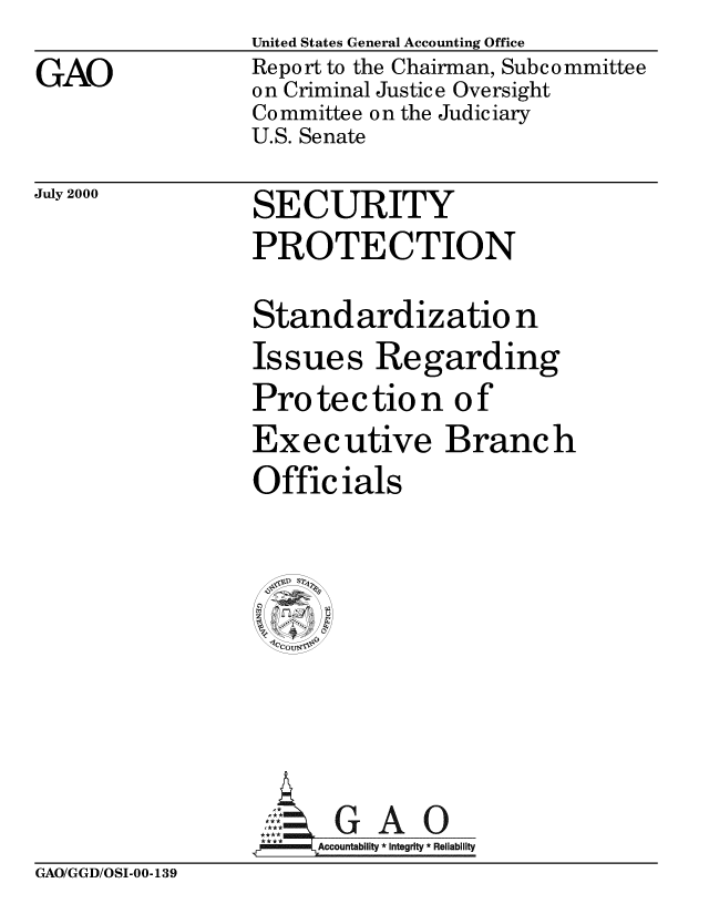 handle is hein.gao/gaobabxro0001 and id is 1 raw text is: 

GAO


United States General Accounting Office
Report to the Chairman, Subcommittee
on Criminal Justice Oversight
Co mmittee o n the Judiciary
U.S. Senate


July 2000


SECURITY
PROTECTION

Standardizatio n
Issues Regarding
Protection of
Executive Branch
Officials












      A      0
   . Ac countability * Integrity * Reliability


GAO/GGD/OSI-00-139


