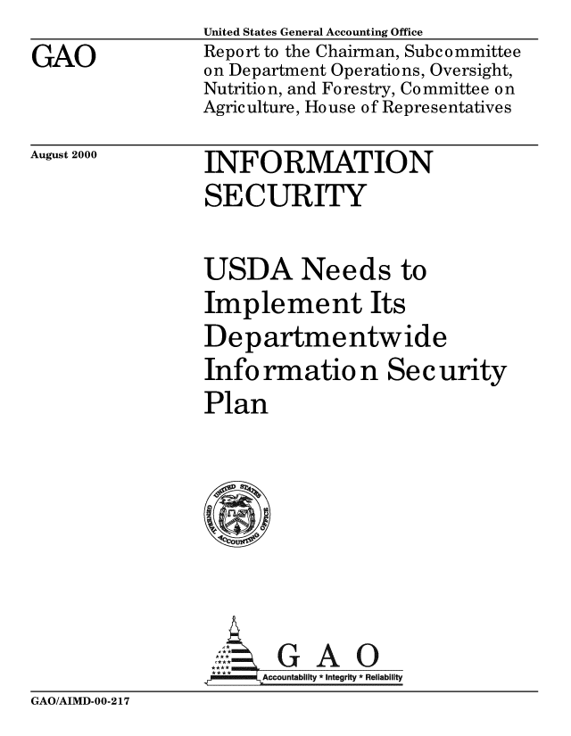 handle is hein.gao/gaobabxsc0001 and id is 1 raw text is: 
GAO


United States General Accounting Office
Report to the Chairman, Subcommittee
on Department Operations, Oversight,
Nutrition, and Forestry, Committee on
Agriculture, House of Representatives


August 2000


INFORMATION
SECURITY

USDA Needs to
Implement Its
Departmentwide
Info rmatio n Sec urity
Plan






,MGAO
****  ccounta bility * Integrity * Rel iability


GAO/AIMD-00-217



