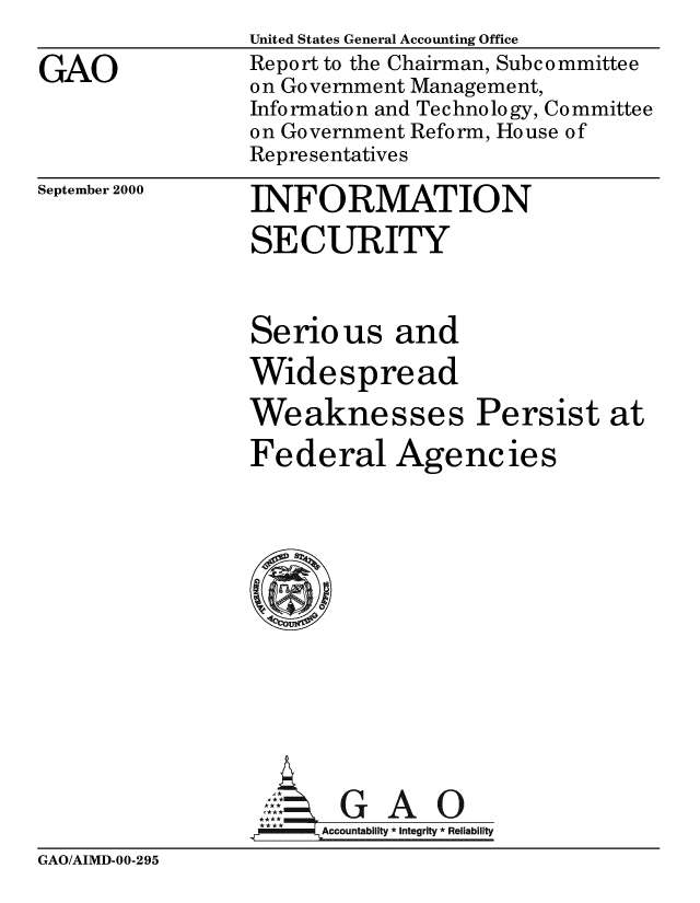 handle is hein.gao/gaobabxtb0001 and id is 1 raw text is: 

GAO


September 2000


United States General Accounting Office
Report to the Chairman, Subcommittee
on Government Management,
Information and Tec hno logy, Committee
on Government Reform, House of
Representatives

INFORMATION
SECURITY



Serious and

Widespread

Weaknesses Persist at

Federal Agencies













       GAO
,A  = LAccountabiiity * Integrity * Reliability


GAO/AIMD-00-295


