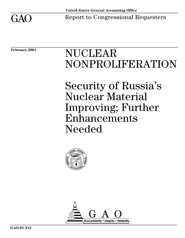 handle is hein.gao/gaobabxwh0001 and id is 1 raw text is: United States General Accounting Office
Report to Congressional Requesters


GAO


February 2001


NUCLEAR
NONPROLIFERATION


Security of Russia's
Nuclear Material
Improving; Further
Enhancements
Needed


                     G A 0
                   Accountability * Integrity * Reliability
GAO-01-312


