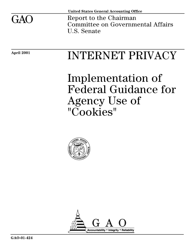 handle is hein.gao/gaobabxyt0001 and id is 1 raw text is: 
GAO


United States General Accounting Office
Report to the Chairman
Committee on Governmental Affairs
U.S. Senate


April 2001


INTERNET PRIVACY


Implementation of
Federal Guidance for
Agency Use of
Cookies


                    . G A 0
                _Accountability * Integrity * Reliability
GAO-01-424


