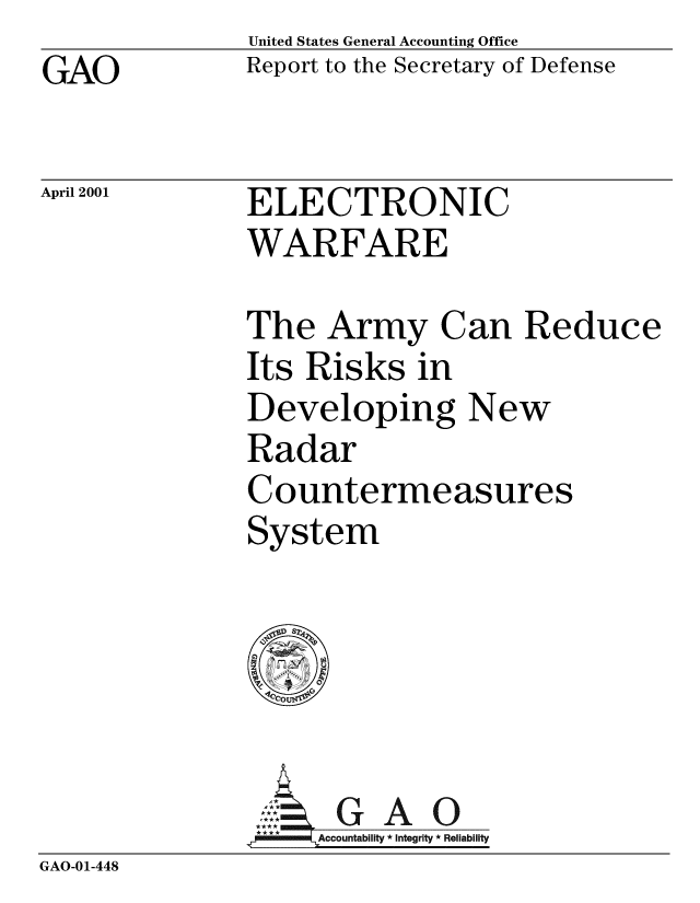 handle is hein.gao/gaobabxza0001 and id is 1 raw text is: GAO


United States General Accounting Office
Report to the Secretary of Defense


April 2001


ELECTRONIC
WARFARE


The Army Can Reduce
Its Risks in
Developing New
Radar
Countermeasures
System


                     G A 0
               =J*      Accountability * Integrity * Reliability
GAO-01-448


