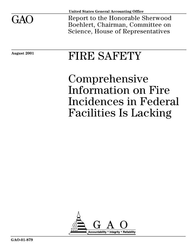 handle is hein.gao/gaobabydt0001 and id is 1 raw text is: 
GAO


United States General Accounting Office
Report to the Honorable Sherwood
Boehlert, Chairman, Committee on
Science, House of Representatives


August 2001


FIRE SAFETY


                Comprehensive
                Information on Fire
                Incidences in Federal
                Facilities Is Lacking











                  AG GAO0
                  L Accountability * Integrity * Reliability
GAO-01-879


