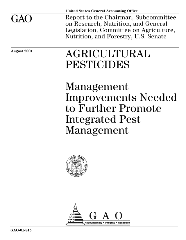 handle is hein.gao/gaobabydy0001 and id is 1 raw text is: GAO


United States General Accounting Office
Report to the Chairman, Subcommittee
on Research, Nutrition, and General
Legislation, Committee on Agriculture,
Nutrition, and Forestry, U.S. Senate


August 2001


AGRICULTURAL
PESTICIDES


Management
Improvements Needed
to Further Promote
Integrated Pest
Management


                l . G A 0
                i'Accountability *Integrity * Reliability
GAO-01-815


