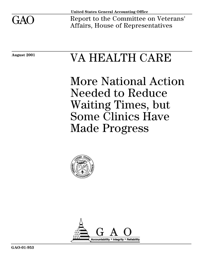 handle is hein.gao/gaobabygn0001 and id is 1 raw text is: GAO


United States General Accounting Office
Report to the Committee on Veterans'
Affairs, House of Representatives


August 2001


VA HEALTH CARE


More National Action
Needed to Reduce
Waiting Times, but
Some Clinics Have
Made Progress


               A  G A 0
               1A9c3ountablity * Integrity * Reliability
GAO-01-953


