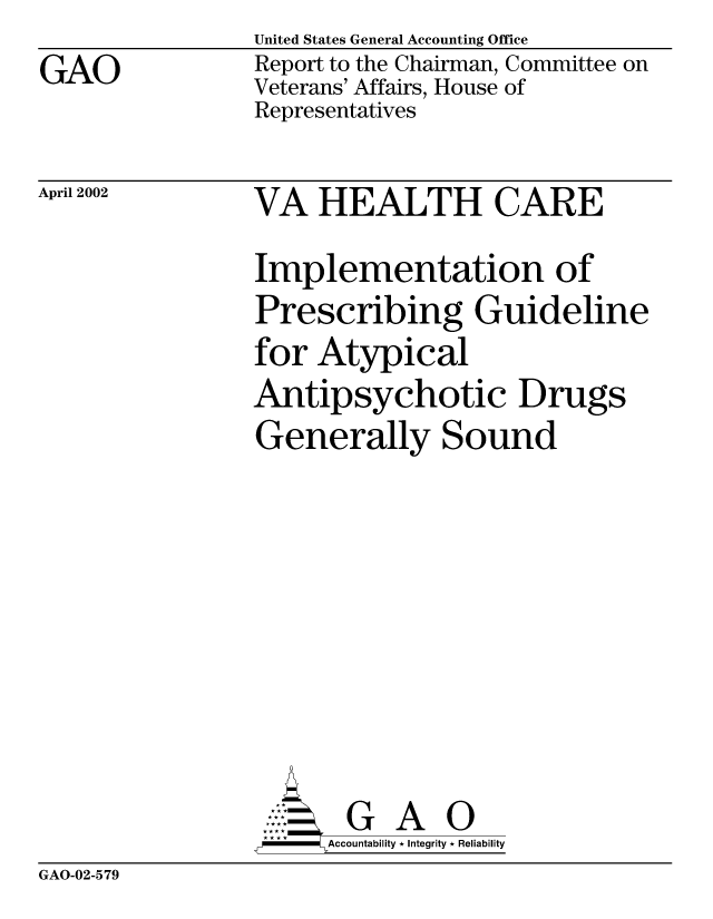 handle is hein.gao/gaobabyrr0001 and id is 1 raw text is: GAO


United States General Accounting Office
Report to the Chairman, Committee on
Veterans' Affairs, House of
Representatives


April 2002


VA HEALTH CARE
Implementation of
Prescribing Guideline
for Atypical
Antipsychotic Drugs
Generally Sound








       G A 0
-    Accountability * Integrity * Reliability


GAO-02-579


