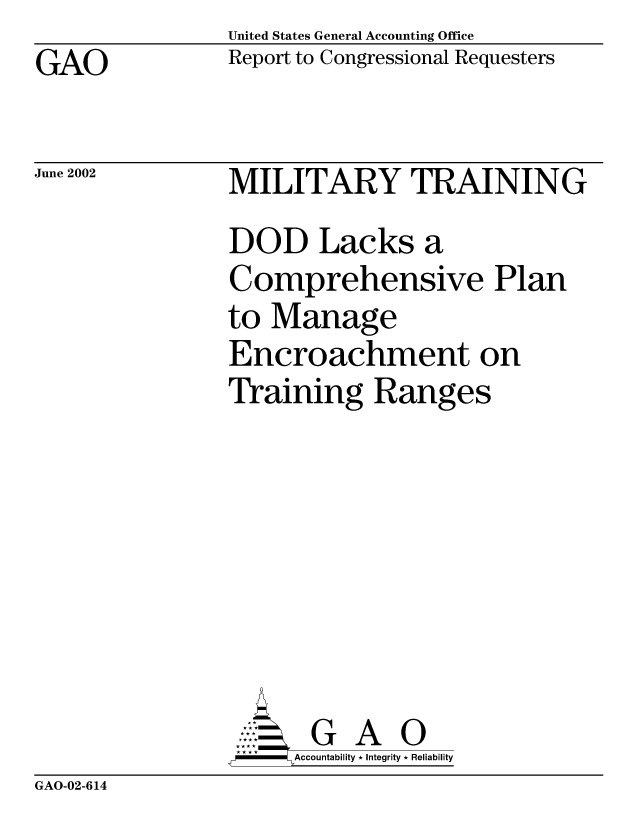 handle is hein.gao/gaobabytu0001 and id is 1 raw text is: United States General Accounting Office
Report to Congressional Requesters


GAO


June 2002


MILITARY TRAINING
DOD Lacks a
Comprehensive Plan
to Manage
Encroachment on
Training Ranges








       G A 0
-   Accountability * Integrity * Reliability


GAO-02-614


