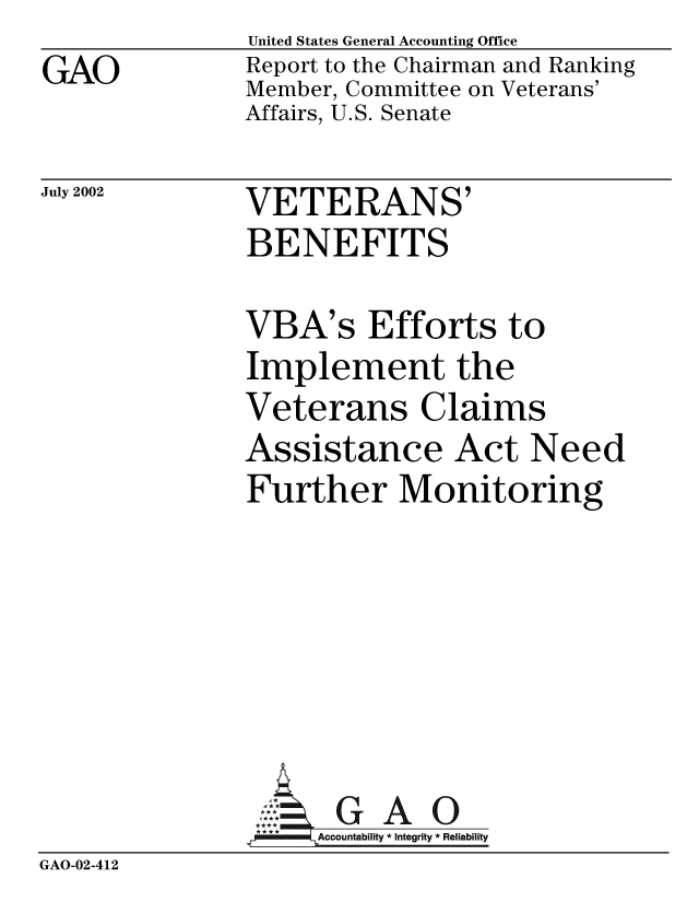 handle is hein.gao/gaobabyua0001 and id is 1 raw text is:                United States General Accounting Office
GAO            Report to the Chairman and Ranking
               Member, Committee on Veterans'
               Affairs, U.S. Senate


July 2002


VETERANS'
BENEFITS


               VBA's Efforts to
               Implement the
               Veterans Claims
               Assistance Act Need
               Further Monitoring






               A G A 0
                    Accountability * Integrity * Reliability
GAO-02-412


