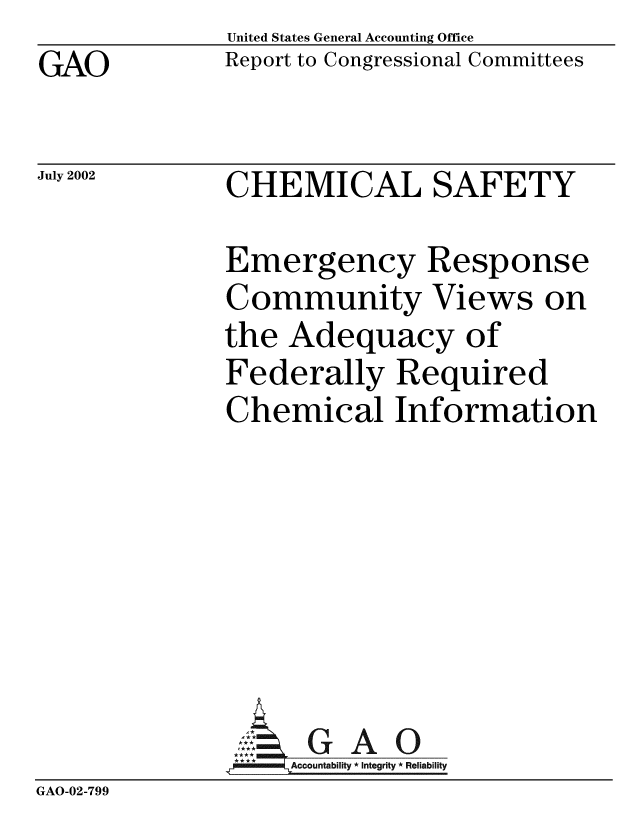 handle is hein.gao/gaobabywg0001 and id is 1 raw text is: GAO


July 2002


United States General Accounting Office
Report to Congressional Committees


CHEMICAL SAFETY


              Emergency Response
              Community Views on
              the Adequacy of
              Federally Required
              Chemical Information







              A G A 0
                   Accountability * Integrity * Reliability
GAO-02-799


