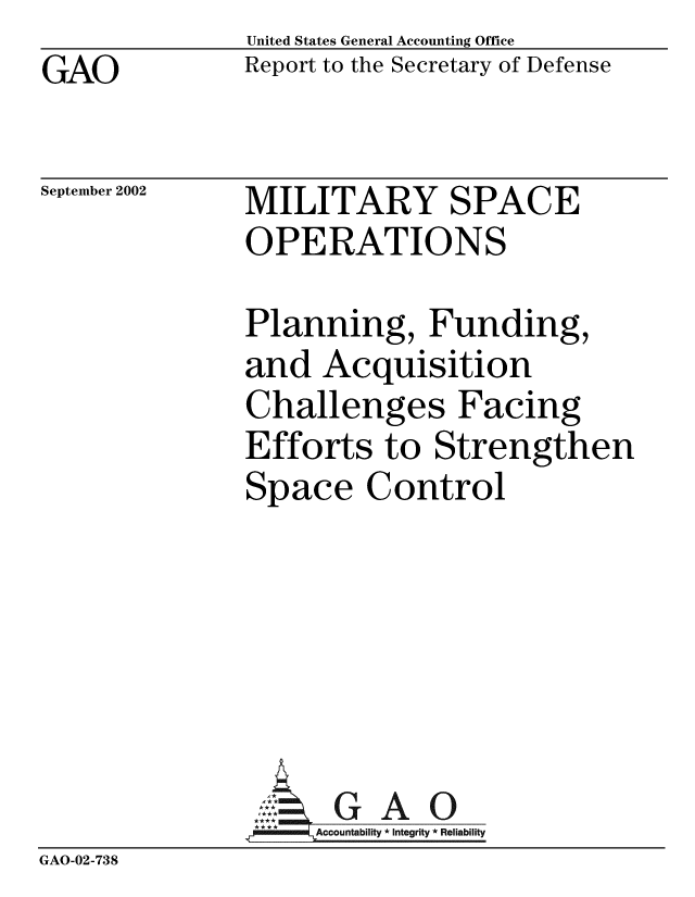 handle is hein.gao/gaobabyyw0001 and id is 1 raw text is: GAO


United States General Accounting Office
Report to the Secretary of Defense


September 2002


MILITARY SPACE
OPERATIONS


              Planning, Funding,
              and Acquisition
              Challenges Facing
              Efforts to Strengthen
              Space Control






              AG A 0
                   Accountability * Integrity * Reliability
GAO-02-738


