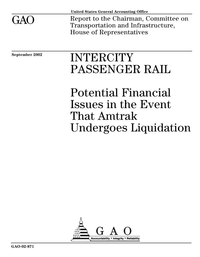 handle is hein.gao/gaobabyza0001 and id is 1 raw text is: GAO


United States General Accounting Office
Report to the Chairman, Committee on
Transportation and Infrastructure,
House of Representatives


September 2002


INTERCITY
PASSENGER RAIL


               Potential Financial
               Issues in the Event
               That Amtrak
               Undergoes Liquidation







               A G A 0
                     A tability * Integrity * Reliability
GAO-02-871


