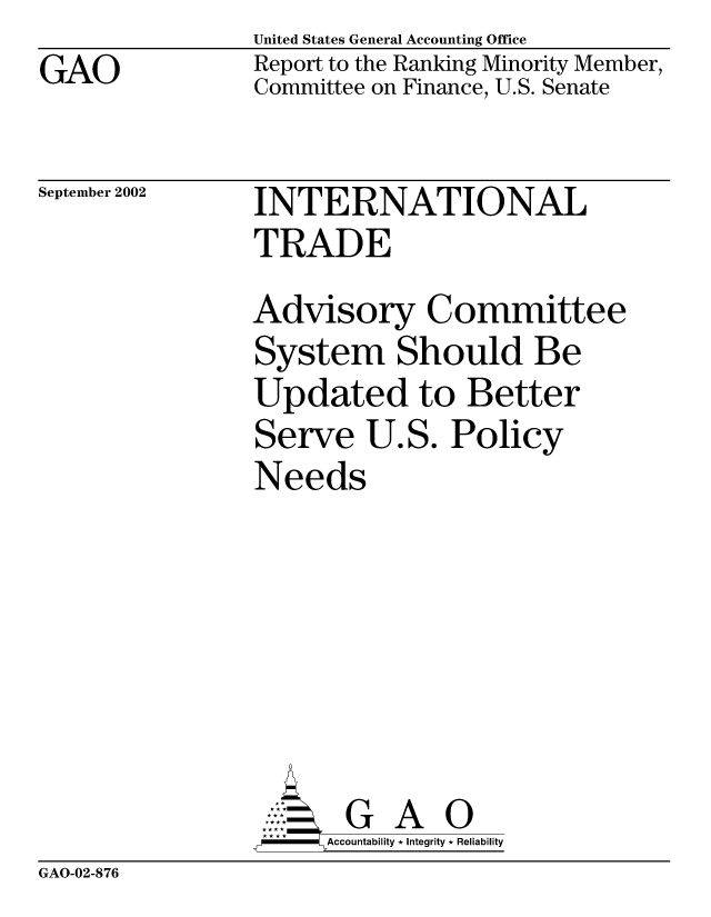 handle is hein.gao/gaobabyzb0001 and id is 1 raw text is: GAO


United States General Accounting Office
Report to the Ranking Minority Member,
Committee on Finance, U.S. Senate


September 2002


INTERNATIONAL
TRADE
Advisory Committee
System Should Be
Updated to Better
Serve U.S. Policy
Needs






       G A 0
-    Accountability * Integrity * Reliability


GAO-02-876


