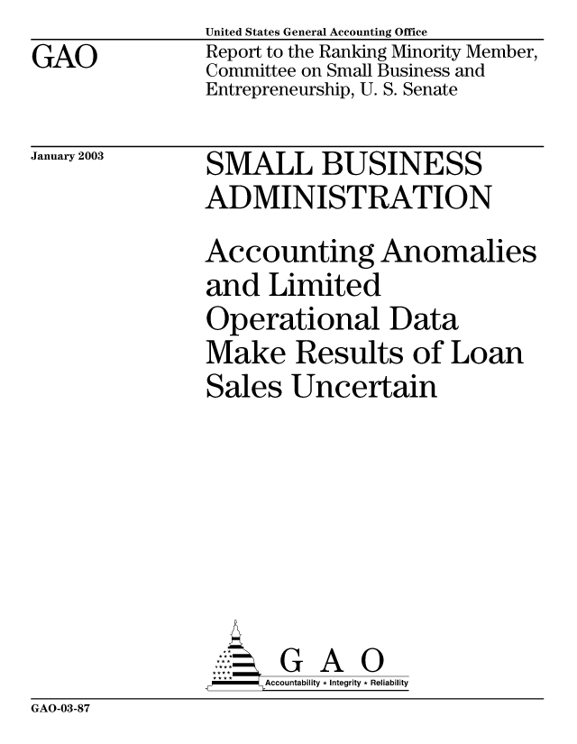 handle is hein.gao/gaobabzec0001 and id is 1 raw text is: GAO


United States General Accounting Office
Report to the Ranking Minority Member,
Committee on Small Business and
Entrepreneurship, U. S. Senate


January 2003


SMALL BUSINESS
ADMINISTRATION
Accounting Anomalies
and Limited
Operational Data
Make Results of Loan
Sales Uncertain







       G     O
-   Accountability * Integrity * Reliability


GAO-03-87


